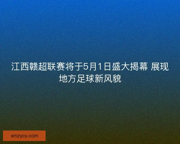 江西赣超联赛将于5月1日盛大揭幕 展现地方足球新风貌