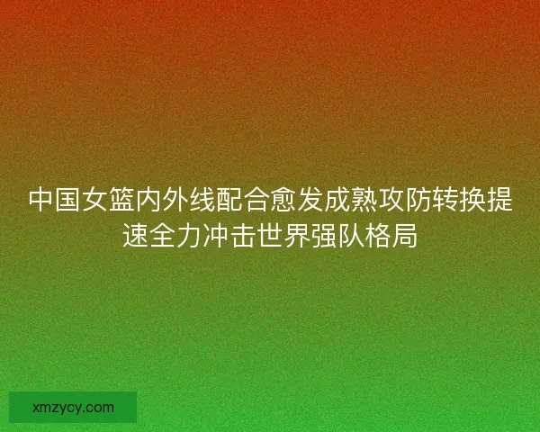 中国女篮内外线配合愈发成熟攻防转换提速全力冲击世界强队格局