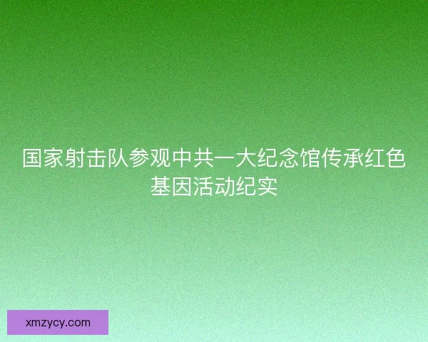 国家射击队参观中共一大纪念馆传承红色基因活动纪实
