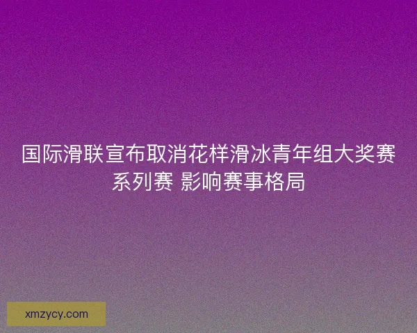 国际滑联宣布取消花样滑冰青年组大奖赛系列赛 影响赛事格局